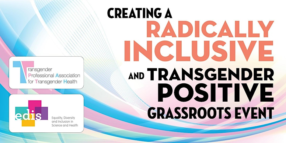 Rectangular picture displaying the title of the workshop event: Creating a Radically Inclusive and Transgender Positive Grassroots Event. The image also contains the logos of the Transgender Professional Association for Transgender Health and Equality, Diversity and Inclusion in Science and Health (EDIS). There are swooping lines of color in blue and pink behind the text.